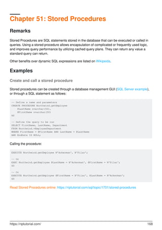 Chapter 51: Stored Procedures
Remarks
Stored Procedures are SQL statements stored in the database that can be executed or called in
queries. Using a stored procedure allows encapsulation of complicated or frequently used logic,
and improves query performance by utilizing cached query plans. They can return any value a
standard query can return.
Other benefits over dynamic SQL expressions are listed on Wikipeida.
Examples
Create and call a stored procedure
Stored procedures can be created through a database management GUI (SQL Server example),
or through a SQL statement as follows:
-- Define a name and parameters
CREATE PROCEDURE Northwind.getEmployee
@LastName nvarchar(50),
@FirstName nvarchar(50)
AS
-- Define the query to be run
SELECT FirstName, LastName, Department
FROM Northwind.vEmployeeDepartment
WHERE FirstName = @FirstName AND LastName = @LastName
AND EndDate IS NULL;
Calling the procedure:
EXECUTE Northwind.getEmployee N'Ackerman', N'Pilar';
-- Or
EXEC Northwind.getEmployee @LastName = N'Ackerman', @FirstName = N'Pilar';
GO
-- Or
EXECUTE Northwind.getEmployee @FirstName = N'Pilar', @LastName = N'Ackerman';
GO
Read Stored Procedures online: https://riptutorial.com/sql/topic/1701/stored-procedures
https://riptutorial.com/ 168
 