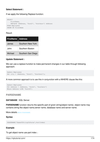 Select Statement :
If we apply the following Replace function:
SELECT
FirstName,
REPLACE (Address, 'South', 'Southern') Address
FROM Employees
ORDER BY FirstName
Result:
FirstName Address
James Southern New York
John Southern Boston
Michael Southern San Diego
Update Statement :
We can use a replace function to make permanent changes in our table through following
approach.
Update Employees
Set city = (Address, 'South', 'Southern');
A more common approach is to use this in conjunction with a WHERE clause like this:
Update Employees
Set Address = (Address, 'South', 'Southern')
Where Address LIKE 'South%';
PARSENAME
DATABASE : SQL Server
PARSENAME function returns the specific part of given string(object name). object name may
contains string like object name,owner name, database name and server name.
More details MSDN:PARSENAME
Syntax
PARSENAME('NameOfStringToParse',PartIndex)
Example
To get object name use part index 1
https://riptutorial.com/ 174
 