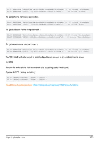 SELECT PARSENAME('ServerName.DatabaseName.SchemaName.ObjectName',1) // returns `ObjectName`
SELECT PARSENAME('[1012-1111].SchoolDatabase.school.Student',1) // returns `Student`
To get schema name use part index 2
SELECT PARSENAME('ServerName.DatabaseName.SchemaName.ObjectName',2) // returns `SchemaName`
SELECT PARSENAME('[1012-1111].SchoolDatabase.school.Student',2) // returns `school`
To get database name use part index 3
SELECT PARSENAME('ServerName.DatabaseName.SchemaName.ObjectName',3) // returns `DatabaseName`
SELECT PARSENAME('[1012-1111].SchoolDatabase.school.Student',3) // returns `SchoolDatabase`
To get server name use part index 4
SELECT PARSENAME('ServerName.DatabaseName.SchemaName.ObjectName',4) // returns `ServerName`
SELECT PARSENAME('[1012-1111].SchoolDatabase.school.Student',4) // returns `[1012-1111]`
PARSENAME will returns null is specified part is not present in given object name string
INSTR
Return the index of the first occurrence of a substring (zero if not found)
Syntax: INSTR ( string, substring )
SELECT INSTR('FooBarBar', 'Bar') -- return 4
SELECT INSTR('FooBarBar', 'Xar') -- return 0
Read String Functions online: https://riptutorial.com/sql/topic/1120/string-functions
https://riptutorial.com/ 175
 