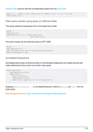 weather table columns with the corresponding states from the cities table.
SELECT w.*, (SELECT c.state FROM cities AS c WHERE c.name = w.city ) AS state
FROM weather AS w;
Filter query results using query on different table
This query selects all employees not on the Supervisors table.
SELECT *
FROM Employees
WHERE EmployeeID not in (SELECT EmployeeID
FROM Supervisors)
The same results can be achieved using a LEFT JOIN.
SELECT *
FROM Employees AS e
LEFT JOIN Supervisors AS s ON s.EmployeeID=e.EmployeeID
WHERE s.EmployeeID is NULL
Correlated Subqueries
Correlated (also known as Synchronized or Coordinated) Subqueries are nested queries that
make references to the current row of their outer query:
SELECT EmployeeId
FROM Employee AS eOuter
WHERE Salary > (
SELECT AVG(Salary)
FROM Employee eInner
WHERE eInner.DepartmentId = eOuter.DepartmentId
)
Subquery SELECT AVG(Salary) ... is correlated because it refers to Employee row eOuter from its
outer query.
Read Subqueries online: https://riptutorial.com/sql/topic/1606/subqueries
https://riptutorial.com/ 178
 