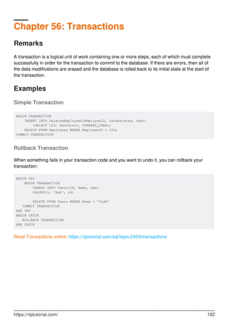 Chapter 56: Transactions
Remarks
A transaction is a logical unit of work containing one or more steps, each of which must complete
successfully in order for the transaction to commit to the database. If there are errors, then all of
the data modifications are erased and the database is rolled back to its initial state at the start of
the transaction.
Examples
Simple Transaction
BEGIN TRANSACTION
INSERT INTO DeletedEmployees(EmployeeID, DateDeleted, User)
(SELECT 123, GetDate(), CURRENT_USER);
DELETE FROM Employees WHERE EmployeeID = 123;
COMMIT TRANSACTION
Rollback Transaction
When something fails in your transaction code and you want to undo it, you can rollback your
transaction:
BEGIN TRY
BEGIN TRANSACTION
INSERT INTO Users(ID, Name, Age)
VALUES(1, 'Bob', 24)
DELETE FROM Users WHERE Name = 'Todd'
COMMIT TRANSACTION
END TRY
BEGIN CATCH
ROLLBACK TRANSACTION
END CATCH
Read Transactions online: https://riptutorial.com/sql/topic/2424/transactions
https://riptutorial.com/ 182
 