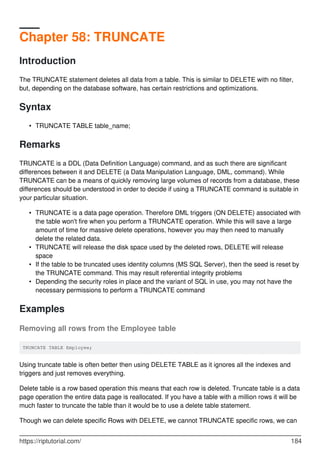 Chapter 58: TRUNCATE
Introduction
The TRUNCATE statement deletes all data from a table. This is similar to DELETE with no filter,
but, depending on the database software, has certain restrictions and optimizations.
Syntax
TRUNCATE TABLE table_name;•
Remarks
TRUNCATE is a DDL (Data Definition Language) command, and as such there are significant
differences between it and DELETE (a Data Manipulation Language, DML, command). While
TRUNCATE can be a means of quickly removing large volumes of records from a database, these
differences should be understood in order to decide if using a TRUNCATE command is suitable in
your particular situation.
TRUNCATE is a data page operation. Therefore DML triggers (ON DELETE) associated with
the table won't fire when you perform a TRUNCATE operation. While this will save a large
amount of time for massive delete operations, however you may then need to manually
delete the related data.
•
TRUNCATE will release the disk space used by the deleted rows, DELETE will release
space
•
If the table to be truncated uses identity columns (MS SQL Server), then the seed is reset by
the TRUNCATE command. This may result referential integrity problems
•
Depending the security roles in place and the variant of SQL in use, you may not have the
necessary permissions to perform a TRUNCATE command
•
Examples
Removing all rows from the Employee table
TRUNCATE TABLE Employee;
Using truncate table is often better then using DELETE TABLE as it ignores all the indexes and
triggers and just removes everything.
Delete table is a row based operation this means that each row is deleted. Truncate table is a data
page operation the entire data page is reallocated. If you have a table with a million rows it will be
much faster to truncate the table than it would be to use a delete table statement.
Though we can delete specific Rows with DELETE, we cannot TRUNCATE specific rows, we can
https://riptutorial.com/ 184
 