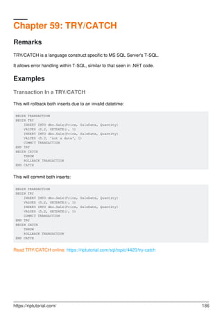 Chapter 59: TRY/CATCH
Remarks
TRY/CATCH is a language construct specific to MS SQL Server's T-SQL.
It allows error handling within T-SQL, similar to that seen in .NET code.
Examples
Transaction In a TRY/CATCH
This will rollback both inserts due to an invalid datetime:
BEGIN TRANSACTION
BEGIN TRY
INSERT INTO dbo.Sale(Price, SaleDate, Quantity)
VALUES (5.2, GETDATE(), 1)
INSERT INTO dbo.Sale(Price, SaleDate, Quantity)
VALUES (5.2, 'not a date', 1)
COMMIT TRANSACTION
END TRY
BEGIN CATCH
THROW
ROLLBACK TRANSACTION
END CATCH
This will commit both inserts:
BEGIN TRANSACTION
BEGIN TRY
INSERT INTO dbo.Sale(Price, SaleDate, Quantity)
VALUES (5.2, GETDATE(), 1)
INSERT INTO dbo.Sale(Price, SaleDate, Quantity)
VALUES (5.2, GETDATE(), 1)
COMMIT TRANSACTION
END TRY
BEGIN CATCH
THROW
ROLLBACK TRANSACTION
END CATCH
Read TRY/CATCH online: https://riptutorial.com/sql/topic/4420/try-catch
https://riptutorial.com/ 186
 