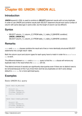 Chapter 60: UNION / UNION ALL
Introduction
UNION keyword in SQL is used to combine to SELECT statement results with out any duplicate.
In order to use UNION and combine results both SELECT statement should have same number of
column with same data type in same order, but the length of column can be different.
Syntax
SELECT column_1 [, column_2 ] FROM table_1 [, table_2 ] [WHERE condition]
UNION | UNION ALL
SELECT column_1 [, column_2 ] FROM table_1 [, table_2 ] [WHERE condition]
•
Remarks
UNION and UNION ALL clauses combine the result-set of two or more identically structured SELECT
statements into a single result / table.
Both the column count and column types for each query have to match in order for a UNION / UNION
ALL to work.
The difference between a UNION and a UNION ALL query is that the UNION clause will remove any
duplicate rows in the result where the UNION ALL will not.
This distinct removal of records can significantly slow queries even if there are no distinct rows to
be removed because of this if you know there wont be any duplicates (or don't care) always
default to UNION ALL for a more optimised query.
Examples
Basic UNION ALL query
CREATE TABLE HR_EMPLOYEES
(
PersonID int,
LastName VARCHAR(30),
FirstName VARCHAR(30),
Position VARCHAR(30)
);
CREATE TABLE FINANCE_EMPLOYEES
(
PersonID INT,
LastName VARCHAR(30),
FirstName VARCHAR(30),
Position VARCHAR(30)
https://riptutorial.com/ 187
 