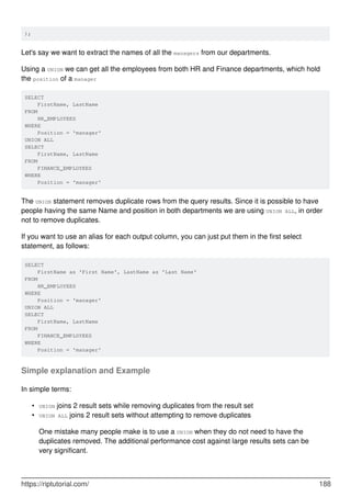 );
Let's say we want to extract the names of all the managers from our departments.
Using a UNION we can get all the employees from both HR and Finance departments, which hold
the position of a manager
SELECT
FirstName, LastName
FROM
HR_EMPLOYEES
WHERE
Position = 'manager'
UNION ALL
SELECT
FirstName, LastName
FROM
FINANCE_EMPLOYEES
WHERE
Position = 'manager'
The UNION statement removes duplicate rows from the query results. Since it is possible to have
people having the same Name and position in both departments we are using UNION ALL, in order
not to remove duplicates.
If you want to use an alias for each output column, you can just put them in the first select
statement, as follows:
SELECT
FirstName as 'First Name', LastName as 'Last Name'
FROM
HR_EMPLOYEES
WHERE
Position = 'manager'
UNION ALL
SELECT
FirstName, LastName
FROM
FINANCE_EMPLOYEES
WHERE
Position = 'manager'
Simple explanation and Example
In simple terms:
UNION joins 2 result sets while removing duplicates from the result set•
UNION ALL joins 2 result sets without attempting to remove duplicates•
One mistake many people make is to use a UNION when they do not need to have the
duplicates removed. The additional performance cost against large results sets can be
very significant.
https://riptutorial.com/ 188
 