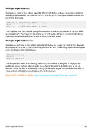 When you might need UNION
Suppose you need to filter a table against 2 different attributes, and you have created separate
non-clustered indexes for each column. A UNION enables you to leverage both indexes while still
preventing duplicates.
SELECT C1, C2, C3 FROM Table1 WHERE C1 = @Param1
UNION
SELECT C1, C2, C3 FROM Table1 WHERE C2 = @Param2
This simplifies your performance tuning since only simple indexes are needed to perform these
queries optimally. You may even be able to get by with quite a bit fewer non-clustered indexes
improving overall write performance against the source table as well.
When you might need UNION ALL
Suppose you still need to filter a table against 2 attributes, but you do not need to filter duplicate
records (either because it doesn't matter or your data wouldn't produce any duplicates during the
union due to your data model design).
SELECT C1 FROM Table1
UNION ALL
SELECT C1 FROM Table2
This is especially useful when creating Views that join data that is designed to be physically
partitioned across multiple tables (maybe for performance reasons, but still wants to roll-up
records). Since the data is already split, having the database engine remove duplicates adds no
value and just adds additional processing time to the queries.
Read UNION / UNION ALL online: https://riptutorial.com/sql/topic/349/union---union-all
https://riptutorial.com/ 189
 