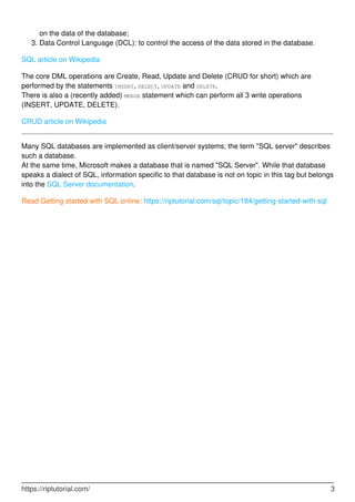 on the data of the database;
Data Control Language (DCL): to control the access of the data stored in the database.3.
SQL article on Wikipedia
The core DML operations are Create, Read, Update and Delete (CRUD for short) which are
performed by the statements INSERT, SELECT, UPDATE and DELETE.
There is also a (recently added) MERGE statement which can perform all 3 write operations
(INSERT, UPDATE, DELETE).
CRUD article on Wikipedia
Many SQL databases are implemented as client/server systems; the term "SQL server" describes
such a database.
At the same time, Microsoft makes a database that is named "SQL Server". While that database
speaks a dialect of SQL, information specific to that database is not on topic in this tag but belongs
into the SQL Server documentation.
Read Getting started with SQL online: https://riptutorial.com/sql/topic/184/getting-started-with-sql
https://riptutorial.com/ 3
 