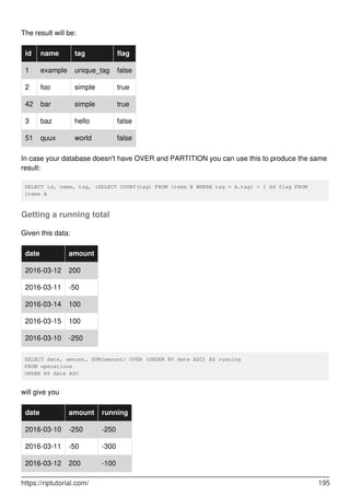 The result will be:
id name tag flag
1 example unique_tag false
2 foo simple true
42 bar simple true
3 baz hello false
51 quux world false
In case your database doesn't have OVER and PARTITION you can use this to produce the same
result:
SELECT id, name, tag, (SELECT COUNT(tag) FROM items B WHERE tag = A.tag) > 1 AS flag FROM
items A
Getting a running total
Given this data:
date amount
2016-03-12 200
2016-03-11 -50
2016-03-14 100
2016-03-15 100
2016-03-10 -250
SELECT date, amount, SUM(amount) OVER (ORDER BY date ASC) AS running
FROM operations
ORDER BY date ASC
will give you
date amount running
2016-03-10 -250 -250
2016-03-11 -50 -300
2016-03-12 200 -100
https://riptutorial.com/ 195
 