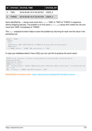 ID STATUS STATUS_TIME STATUS_BY
3 TWO 2016-09-28-19.47.52.501521 USER_2
3 THREE 2016-09-28-19.47.52.501524 USER_4
Items identified by ID values must move from STATUS 'ONE' to 'TWO' to 'THREE' in sequence,
without skipping statuses. The problem is to find users (STATUS_BY) values who violate the rule and
move from 'ONE' immediately to 'THREE'.
The LAG() analytical function helps to solve the problem by returning for each row the value in the
preceding row:
SELECT * FROM (
SELECT
t.*,
LAG(status) OVER (PARTITION BY id ORDER BY status_time) AS prev_status
FROM test t
) t1 WHERE status = 'THREE' AND prev_status != 'TWO'
In case your database doesn't have LAG() you can use this to produce the same result:
SELECT A.id, A.status, B.status as prev_status, A.status_time, B.status_time as
prev_status_time
FROM Data A, Data B
WHERE A.id = B.id
AND B.status_time = (SELECT MAX(status_time) FROM Data where status_time < A.status_time and
id = A.id)
AND A.status = 'THREE' AND NOT B.status = 'TWO'
Read Window Functions online: https://riptutorial.com/sql/topic/647/window-functions
https://riptutorial.com/ 197
 