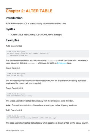 Chapter 2: ALTER TABLE
Introduction
ALTER command in SQL is used to modify column/constraint in a table
Syntax
ALTER TABLE [table_name] ADD [column_name] [datatype]•
Examples
Add Column(s)
ALTER TABLE Employees
ADD StartingDate date NOT NULL DEFAULT GetDate(),
DateOfBirth date NULL
The above statement would add columns named StartingDate which cannot be NULL with default
value as current date and DateOfBirth which can be NULL in Employees table.
Drop Column
ALTER TABLE Employees
DROP COLUMN salary;
This will not only delete information from that column, but will drop the column salary from table
employees(the column will no more exist).
Drop Constraint
ALTER TABLE Employees
DROP CONSTRAINT DefaultSalary
This Drops a constraint called DefaultSalary from the employees table definition.
Note:- Ensure that constraints of the column are dropped before dropping a column.
Add Constraint
ALTER TABLE Employees
ADD CONSTRAINT DefaultSalary DEFAULT ((100)) FOR [Salary]
This adds a constraint called DefaultSalary which specifies a default of 100 for the Salary column.
https://riptutorial.com/ 4
 