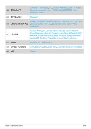 58 TRUNCATE
Abhilash R Vankayala, CL., Cristian Abelleira, DaImTo, Hynek
Bernard, inquisitive_mind, KIRAN KUMAR MATAM, Paul
Bambury, ss005
59 TRY/CATCH Uberzen1
60 UNION / UNION ALL
Andrea, Athafoud, Daniel Langemann, Jason W, Jim, Joe Taras
, KIRAN KUMAR MATAM, Lankymart, Mihai-Daniel Virna,
sunkuet02
61 UPDATE
Akshay Anand, CL., Daniel Vérité, Dariusz, Dipesh Poudel,
FlyingPiMonster, Gidil, H. Pauwelyn, Jon Chan, KIRAN KUMAR
MATAM, Matas Vaitkevicius, Matt, Phrancis, Sanjay Bharwani,
sunkuet02, Tot Zam, TriskalJM, vmaroli, WesleyJohnson
62 Views Amir978, CL., Florin Ghita
63 Window Functions Arkh, beercohol, bhs, Gidil, Jerry Jeremiah, Mureinik, mustaccio
64 XML Steven
https://riptutorial.com/ 203
 