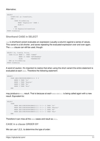 Alternative:
SELECT
COUNT(Id) as ItemsCount,
SUM (
CASE PriceRating
WHEN 'Expensive' THEN 1
ELSE 0
END
) AS ExpensiveItemsCount
FROM ItemSales
Shorthand CASE in SELECT
CASE's shorthand variant evaluates an expression (usually a column) against a series of values.
This variant is a bit shorter, and saves repeating the evaluated expression over and over again.
The ELSE clause can still be used, though:
SELECT Id, ItemId, Price,
CASE Price WHEN 5 THEN 'CHEAP'
WHEN 15 THEN 'AFFORDABLE'
ELSE 'EXPENSIVE'
END as PriceRating
FROM ItemSales
A word of caution. It's important to realize that when using the short variant the entire statement is
evaluated at each WHEN. Therefore the following statement:
SELECT
CASE ABS(CHECKSUM(NEWID())) % 4
WHEN 0 THEN 'Dr'
WHEN 1 THEN 'Master'
WHEN 2 THEN 'Mr'
WHEN 3 THEN 'Mrs'
END
may produce a NULL result. That is because at each WHEN NEWID() is being called again with a new
result. Equivalent to:
SELECT
CASE
WHEN ABS(CHECKSUM(NEWID())) % 4 = 0 THEN 'Dr'
WHEN ABS(CHECKSUM(NEWID())) % 4 = 1 THEN 'Master'
WHEN ABS(CHECKSUM(NEWID())) % 4 = 2 THEN 'Mr'
WHEN ABS(CHECKSUM(NEWID())) % 4 = 3 THEN 'Mrs'
END
Therefore it can miss all the WHEN cases and result as NULL.
CASE in a clause ORDER BY
We can use 1,2,3.. to determine the type of order:
https://riptutorial.com/ 11
 