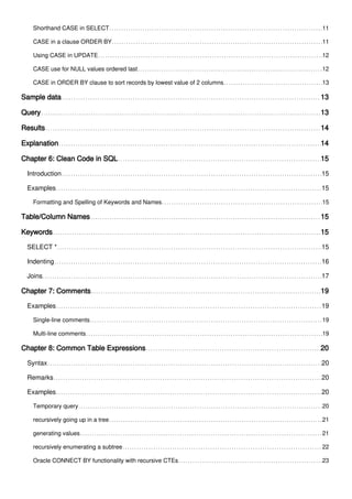 Shorthand CASE in SELECT 11
CASE in a clause ORDER BY 11
Using CASE in UPDATE 12
CASE use for NULL values ordered last 12
CASE in ORDER BY clause to sort records by lowest value of 2 columns 13
Sample data 13
Query 13
Results 14
Explanation 14
Chapter 6: Clean Code in SQL 15
Introduction 15
Examples 15
Formatting and Spelling of Keywords and Names 15
Table/Column Names 15
Keywords 15
SELECT * 15
Indenting 16
Joins 17
Chapter 7: Comments 19
Examples 19
Single-line comments 19
Multi-line comments 19
Chapter 8: Common Table Expressions 20
Syntax 20
Remarks 20
Examples 20
Temporary query 20
recursively going up in a tree 21
generating values 21
recursively enumerating a subtree 22
Oracle CONNECT BY functionality with recursive CTEs 23
 