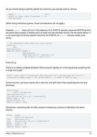 So you should always explicitly specify the column(s) you actually want to retrieve:
--SELECT * don't
SELECT ID, FName, LName, PhoneNumber -- do
FROM Emplopees;
(When doing interactive queries, these considerations do not apply.)
However, SELECT * does not hurt in the subquery of an EXISTS operator, because EXISTS ignores
the actual data anyway (it checks only if at least one row has been found). For the same reason, it
is not meaningful to list any specific column(s) for EXISTS, so SELECT * actually makes more
sense:
-- list departments where nobody was hired recently
SELECT ID,
Name
FROM Departments
WHERE NOT EXISTS (SELECT *
FROM Employees
WHERE DepartmentID = Departments.ID
AND HireDate >= '2015-01-01');
Indenting
There is no widely accepted standard. What everyone agrees on is that squeezing everything into
a single line is bad:
SELECT d.Name, COUNT(*) AS Employees FROM Departments AS d JOIN Employees AS e ON d.ID =
e.DepartmentID WHERE d.Name != 'HR' HAVING COUNT(*) > 10 ORDER BY COUNT(*) DESC;
At the minimum, put every clause into a new line, and split lines if they would become too long
otherwise:
SELECT d.Name,
COUNT(*) AS Employees
FROM Departments AS d
JOIN Employees AS e ON d.ID = e.DepartmentID
WHERE d.Name != 'HR'
HAVING COUNT(*) > 10
ORDER BY COUNT(*) DESC;
Sometimes, everything after the SQL keyword introducing a clause is indented to the same
column:
SELECT d.Name,
COUNT(*) AS Employees
FROM Departments AS d
JOIN Employees AS e ON d.ID = e.DepartmentID
WHERE d.Name != 'HR'
HAVING COUNT(*) > 10
ORDER BY COUNT(*) DESC;
https://riptutorial.com/ 16
 