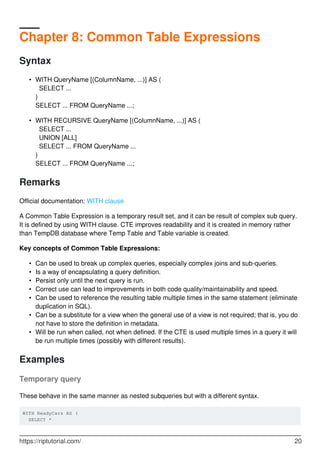 Chapter 8: Common Table Expressions
Syntax
WITH QueryName [(ColumnName, ...)] AS (
SELECT ...
)
SELECT ... FROM QueryName ...;
•
WITH RECURSIVE QueryName [(ColumnName, ...)] AS (
SELECT ...
UNION [ALL]
SELECT ... FROM QueryName ...
)
SELECT ... FROM QueryName ...;
•
Remarks
Official documentation: WITH clause
A Common Table Expression is a temporary result set, and it can be result of complex sub query.
It is defined by using WITH clause. CTE improves readability and it is created in memory rather
than TempDB database where Temp Table and Table variable is created.
Key concepts of Common Table Expressions:
Can be used to break up complex queries, especially complex joins and sub-queries.•
Is a way of encapsulating a query definition.•
Persist only until the next query is run.•
Correct use can lead to improvements in both code quality/maintainability and speed.•
Can be used to reference the resulting table multiple times in the same statement (eliminate
duplication in SQL).
•
Can be a substitute for a view when the general use of a view is not required; that is, you do
not have to store the definition in metadata.
•
Will be run when called, not when defined. If the CTE is used multiple times in a query it will
be run multiple times (possibly with different results).
•
Examples
Temporary query
These behave in the same manner as nested subqueries but with a different syntax.
WITH ReadyCars AS (
SELECT *
https://riptutorial.com/ 20
 