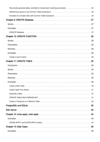 Recursively generate dates, extended to include team rostering as example 24
Refactoring a query to use Common Table Expressions 25
Example of a complex SQL with Common Table Expression 25
Chapter 9: CREATE Database 27
Syntax 27
Examples 27
CREATE Database 27
Chapter 10: CREATE FUNCTION 28
Syntax 28
Parameters 28
Remarks 28
Examples 28
Create a new Function 28
Chapter 11: CREATE TABLE 30
Introduction 30
Syntax 30
Parameters 30
Remarks 30
Examples 30
Create a New Table 30
Create Table From Select 31
Duplicate a table 31
CREATE TABLE With FOREIGN KEY 31
Create a Temporary or In-Memory Table 32
PostgreSQL and SQLite 32
SQL Server 32
Chapter 12: cross apply, outer apply 34
Examples 34
CROSS APPLY and OUTER APPLY basics 34
Chapter 13: Data Types 36
Examples 36
 