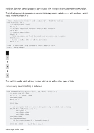 however, common table expressions can be used with recursion to emulate that type of function.
The following example generates a common table expression called Numbers with a column i which
has a row for numbers 1-5:
--Give a table name `Numbers" and a column `i` to hold the numbers
WITH Numbers(i) AS (
--Starting number/index
SELECT 1
--Top-level UNION ALL operator required for recursion
UNION ALL
--Iteration expression:
SELECT i + 1
--Table expression we first declared used as source for recursion
FROM Numbers
--Clause to define the end of the recursion
WHERE i < 5
)
--Use the generated table expression like a regular table
SELECT i FROM Numbers;
i
1
2
3
4
5
This method can be used with any number interval, as well as other types of data.
recursively enumerating a subtree
WITH RECURSIVE ManagedByJames(Level, ID, FName, LName) AS (
-- start with this row
SELECT 1, ID, FName, LName
FROM Employees
WHERE ID = 1
UNION ALL
-- get employees that have any of the previously selected rows as manager
SELECT ManagedByJames.Level + 1,
Employees.ID,
Employees.FName,
Employees.LName
FROM Employees
JOIN ManagedByJames
ON Employees.ManagerID = ManagedByJames.ID
ORDER BY 1 DESC -- depth-first search
https://riptutorial.com/ 22
 