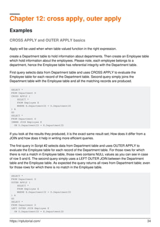 Chapter 12: cross apply, outer apply
Examples
CROSS APPLY and OUTER APPLY basics
Apply will be used when when table valued function in the right expression.
create a Department table to hold information about departments. Then create an Employee table
which hold information about the employees. Please note, each employee belongs to a
department, hence the Employee table has referential integrity with the Department table.
First query selects data from Department table and uses CROSS APPLY to evaluate the
Employee table for each record of the Department table. Second query simply joins the
Department table with the Employee table and all the matching records are produced.
SELECT *
FROM Department D
CROSS APPLY (
SELECT *
FROM Employee E
WHERE E.DepartmentID = D.DepartmentID
) A
GO
SELECT *
FROM Department D
INNER JOIN Employee E
ON D.DepartmentID = E.DepartmentID
If you look at the results they produced, it is the exact same result-set; How does it differ from a
JOIN and how does it help in writing more efficient queries.
The first query in Script #2 selects data from Department table and uses OUTER APPLY to
evaluate the Employee table for each record of the Department table. For those rows for which
there is not a match in Employee table, those rows contains NULL values as you can see in case
of row 5 and 6. The second query simply uses a LEFT OUTER JOIN between the Department
table and the Employee table. As expected the query returns all rows from Department table; even
for those rows for which there is no match in the Employee table.
SELECT *
FROM Department D
OUTER APPLY (
SELECT *
FROM Employee E
WHERE E.DepartmentID = D.DepartmentID
) A
GO
SELECT *
FROM Department D
LEFT OUTER JOIN Employee E
ON D.DepartmentID = E.DepartmentID
https://riptutorial.com/ 34
 