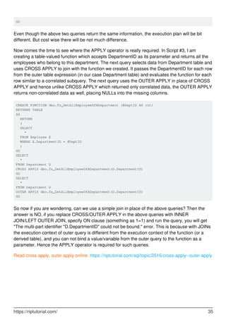 GO
Even though the above two queries return the same information, the execution plan will be bit
different. But cost wise there will be not much difference.
Now comes the time to see where the APPLY operator is really required. In Script #3, I am
creating a table-valued function which accepts DepartmentID as its parameter and returns all the
employees who belong to this department. The next query selects data from Department table and
uses CROSS APPLY to join with the function we created. It passes the DepartmentID for each row
from the outer table expression (in our case Department table) and evaluates the function for each
row similar to a correlated subquery. The next query uses the OUTER APPLY in place of CROSS
APPLY and hence unlike CROSS APPLY which returned only correlated data, the OUTER APPLY
returns non-correlated data as well, placing NULLs into the missing columns.
CREATE FUNCTION dbo.fn_GetAllEmployeeOfADepartment (@DeptID AS int)
RETURNS TABLE
AS
RETURN
(
SELECT
*
FROM Employee E
WHERE E.DepartmentID = @DeptID
)
GO
SELECT
*
FROM Department D
CROSS APPLY dbo.fn_GetAllEmployeeOfADepartment(D.DepartmentID)
GO
SELECT
*
FROM Department D
OUTER APPLY dbo.fn_GetAllEmployeeOfADepartment(D.DepartmentID)
GO
So now if you are wondering, can we use a simple join in place of the above queries? Then the
answer is NO, if you replace CROSS/OUTER APPLY in the above queries with INNER
JOIN/LEFT OUTER JOIN, specify ON clause (something as 1=1) and run the query, you will get
"The multi-part identifier "D.DepartmentID" could not be bound." error. This is because with JOINs
the execution context of outer query is different from the execution context of the function (or a
derived table), and you can not bind a value/variable from the outer query to the function as a
parameter. Hence the APPLY operator is required for such queries.
Read cross apply, outer apply online: https://riptutorial.com/sql/topic/2516/cross-apply--outer-apply
https://riptutorial.com/ 35
 