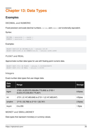 Chapter 13: Data Types
Examples
DECIMAL and NUMERIC
Fixed precision and scale decimal numbers. DECIMAL and NUMERIC are functionally equivalent.
Syntax:
DECIMAL ( precision [ , scale] )
NUMERIC ( precision [ , scale] )
Examples:
SELECT CAST(123 AS DECIMAL(5,2)) --returns 123.00
SELECT CAST(12345.12 AS NUMERIC(10,5)) --returns 12345.12000
FLOAT and REAL
Approximate-number data types for use with floating point numeric data.
SELECT CAST( PI() AS FLOAT) --returns 3.14159265358979
SELECT CAST( PI() AS REAL) --returns 3.141593
Integers
Exact-number data types that use integer data.
Data
type
Range Storage
bigint
-2^63 (-9,223,372,036,854,775,808) to 2^63-1
(9,223,372,036,854,775,807)
8 Bytes
int -2^31 (-2,147,483,648) to 2^31-1 (2,147,483,647) 4 Bytes
smallint -2^15 (-32,768) to 2^15-1 (32,767) 2 Bytes
tinyint 0 to 255 1 Byte
MONEY and SMALLMONEY
Data types that represent monetary or currency values.
https://riptutorial.com/ 36
 