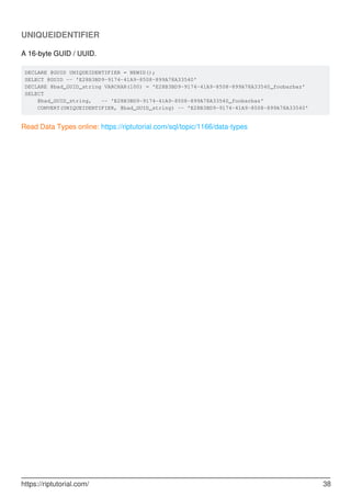 UNIQUEIDENTIFIER
A 16-byte GUID / UUID.
DECLARE @GUID UNIQUEIDENTIFIER = NEWID();
SELECT @GUID -- 'E28B3BD9-9174-41A9-8508-899A78A33540'
DECLARE @bad_GUID_string VARCHAR(100) = 'E28B3BD9-9174-41A9-8508-899A78A33540_foobarbaz'
SELECT
@bad_GUID_string, -- 'E28B3BD9-9174-41A9-8508-899A78A33540_foobarbaz'
CONVERT(UNIQUEIDENTIFIER, @bad_GUID_string) -- 'E28B3BD9-9174-41A9-8508-899A78A33540'
Read Data Types online: https://riptutorial.com/sql/topic/1166/data-types
https://riptutorial.com/ 38
 
