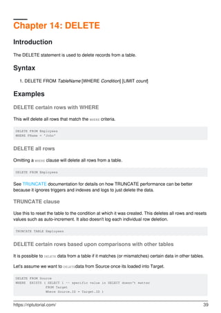 Chapter 14: DELETE
Introduction
The DELETE statement is used to delete records from a table.
Syntax
DELETE FROM TableName [WHERE Condition] [LIMIT count]1.
Examples
DELETE certain rows with WHERE
This will delete all rows that match the WHERE criteria.
DELETE FROM Employees
WHERE FName = 'John'
DELETE all rows
Omitting a WHERE clause will delete all rows from a table.
DELETE FROM Employees
See TRUNCATE documentation for details on how TRUNCATE performance can be better
because it ignores triggers and indexes and logs to just delete the data.
TRUNCATE clause
Use this to reset the table to the condition at which it was created. This deletes all rows and resets
values such as auto-increment. It also doesn't log each individual row deletion.
TRUNCATE TABLE Employees
DELETE certain rows based upon comparisons with other tables
It is possible to DELETE data from a table if it matches (or mismatches) certain data in other tables.
Let's assume we want to DELETEdata from Source once its loaded into Target.
DELETE FROM Source
WHERE EXISTS ( SELECT 1 -- specific value in SELECT doesn't matter
FROM Target
Where Source.ID = Target.ID )
https://riptutorial.com/ 39
 