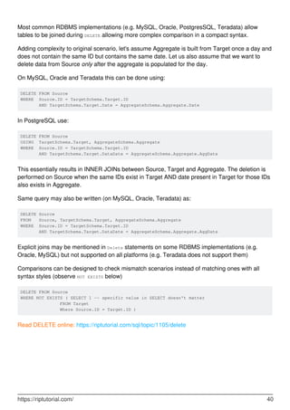Most common RDBMS implementations (e.g. MySQL, Oracle, PostgresSQL, Teradata) allow
tables to be joined during DELETE allowing more complex comparison in a compact syntax.
Adding complexity to original scenario, let's assume Aggregate is built from Target once a day and
does not contain the same ID but contains the same date. Let us also assume that we want to
delete data from Source only after the aggregate is populated for the day.
On MySQL, Oracle and Teradata this can be done using:
DELETE FROM Source
WHERE Source.ID = TargetSchema.Target.ID
AND TargetSchema.Target.Date = AggregateSchema.Aggregate.Date
In PostgreSQL use:
DELETE FROM Source
USING TargetSchema.Target, AggregateSchema.Aggregate
WHERE Source.ID = TargetSchema.Target.ID
AND TargetSchema.Target.DataDate = AggregateSchema.Aggregate.AggDate
This essentially results in INNER JOINs between Source, Target and Aggregate. The deletion is
performed on Source when the same IDs exist in Target AND date present in Target for those IDs
also exists in Aggregate.
Same query may also be written (on MySQL, Oracle, Teradata) as:
DELETE Source
FROM Source, TargetSchema.Target, AggregateSchema.Aggregate
WHERE Source.ID = TargetSchema.Target.ID
AND TargetSchema.Target.DataDate = AggregateSchema.Aggregate.AggDate
Explicit joins may be mentioned in Delete statements on some RDBMS implementations (e.g.
Oracle, MySQL) but not supported on all platforms (e.g. Teradata does not support them)
Comparisons can be designed to check mismatch scenarios instead of matching ones with all
syntax styles (observe NOT EXISTS below)
DELETE FROM Source
WHERE NOT EXISTS ( SELECT 1 -- specific value in SELECT doesn't matter
FROM Target
Where Source.ID = Target.ID )
Read DELETE online: https://riptutorial.com/sql/topic/1105/delete
https://riptutorial.com/ 40
 