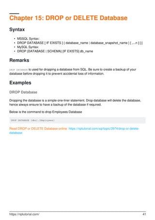 Chapter 15: DROP or DELETE Database
Syntax
MSSQL Syntax:•
DROP DATABASE [ IF EXISTS ] { database_name | database_snapshot_name } [ ,...n ] [;]•
MySQL Syntax:•
DROP {DATABASE | SCHEMA} [IF EXISTS] db_name•
Remarks
DROP DATABASE is used for dropping a database from SQL. Be sure to create a backup of your
database before dropping it to prevent accidental loss of information.
Examples
DROP Database
Dropping the database is a simple one-liner statement. Drop database will delete the database,
hence always ensure to have a backup of the database if required.
Below is the command to drop Employees Database
DROP DATABASE [dbo].[Employees]
Read DROP or DELETE Database online: https://riptutorial.com/sql/topic/3974/drop-or-delete-
database
https://riptutorial.com/ 41
 