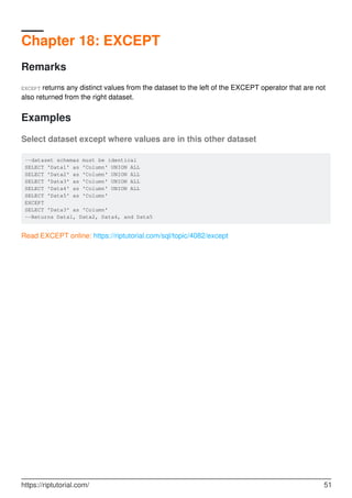 Chapter 18: EXCEPT
Remarks
EXCEPT returns any distinct values from the dataset to the left of the EXCEPT operator that are not
also returned from the right dataset.
Examples
Select dataset except where values are in this other dataset
--dataset schemas must be identical
SELECT 'Data1' as 'Column' UNION ALL
SELECT 'Data2' as 'Column' UNION ALL
SELECT 'Data3' as 'Column' UNION ALL
SELECT 'Data4' as 'Column' UNION ALL
SELECT 'Data5' as 'Column'
EXCEPT
SELECT 'Data3' as 'Column'
--Returns Data1, Data2, Data4, and Data5
Read EXCEPT online: https://riptutorial.com/sql/topic/4082/except
https://riptutorial.com/ 51
 