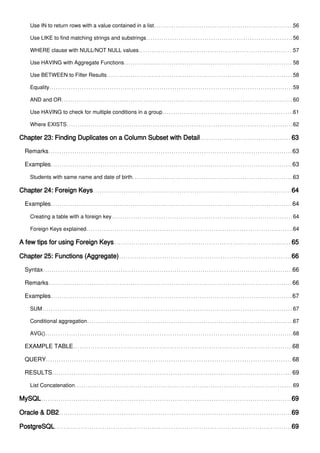 Use IN to return rows with a value contained in a list 56
Use LIKE to find matching strings and substrings 56
WHERE clause with NULL/NOT NULL values 57
Use HAVING with Aggregate Functions 58
Use BETWEEN to Filter Results 58
Equality 59
AND and OR 60
Use HAVING to check for multiple conditions in a group 61
Where EXISTS 62
Chapter 23: Finding Duplicates on a Column Subset with Detail 63
Remarks 63
Examples 63
Students with same name and date of birth 63
Chapter 24: Foreign Keys 64
Examples 64
Creating a table with a foreign key 64
Foreign Keys explained 64
A few tips for using Foreign Keys 65
Chapter 25: Functions (Aggregate) 66
Syntax 66
Remarks 66
Examples 67
SUM 67
Conditional aggregation 67
AVG() 68
EXAMPLE TABLE 68
QUERY 68
RESULTS 69
List Concatenation 69
MySQL 69
Oracle & DB2 69
PostgreSQL 69
 