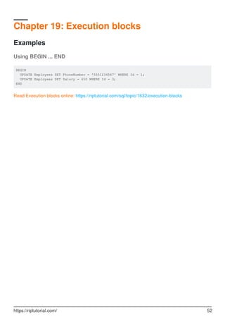 Chapter 19: Execution blocks
Examples
Using BEGIN ... END
BEGIN
UPDATE Employees SET PhoneNumber = '5551234567' WHERE Id = 1;
UPDATE Employees SET Salary = 650 WHERE Id = 3;
END
Read Execution blocks online: https://riptutorial.com/sql/topic/1632/execution-blocks
https://riptutorial.com/ 52
 