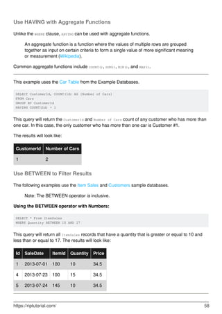 Use HAVING with Aggregate Functions
Unlike the WHERE clause, HAVING can be used with aggregate functions.
An aggregate function is a function where the values of multiple rows are grouped
together as input on certain criteria to form a single value of more significant meaning
or measurement (Wikipedia).
Common aggregate functions include COUNT(), SUM(), MIN(), and MAX().
This example uses the Car Table from the Example Databases.
SELECT CustomerId, COUNT(Id) AS [Number of Cars]
FROM Cars
GROUP BY CustomerId
HAVING COUNT(Id) > 1
This query will return the CustomerId and Number of Cars count of any customer who has more than
one car. In this case, the only customer who has more than one car is Customer #1.
The results will look like:
CustomerId Number of Cars
1 2
Use BETWEEN to Filter Results
The following examples use the Item Sales and Customers sample databases.
Note: The BETWEEN operator is inclusive.
Using the BETWEEN operator with Numbers:
SELECT * From ItemSales
WHERE Quantity BETWEEN 10 AND 17
This query will return all ItemSales records that have a quantity that is greater or equal to 10 and
less than or equal to 17. The results will look like:
Id SaleDate ItemId Quantity Price
1 2013-07-01 100 10 34.5
4 2013-07-23 100 15 34.5
5 2013-07-24 145 10 34.5
https://riptutorial.com/ 58
 