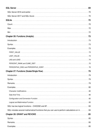 SQL Server 69
SQL Server 2016 and earlier 70
SQL Server 2017 and SQL Azure 70
SQLite 70
Count 70
Max 72
Min 72
Chapter 26: Functions (Analytic) 73
Introduction 73
Syntax 73
Examples 73
FIRST_VALUE 73
LAST_VALUE 74
LAG and LEAD 74
PERCENT_RANK and CUME_DIST 75
PERCENTILE_DISC and PERCENTILE_CONT 76
Chapter 27: Functions (Scalar/Single Row) 79
Introduction 79
Syntax 79
Remarks 79
Examples 80
Character modifications 80
Date And Time 80
Configuration and Conversion Function 82
Logical and Mathmetical Function 83
SQL has two logical functions – CHOOSE and IIF. 83
SQL includes several mathematical functions that you can use to perform calculations on in 84
Chapter 28: GRANT and REVOKE 85
Syntax 85
Remarks 85
Examples 85
 