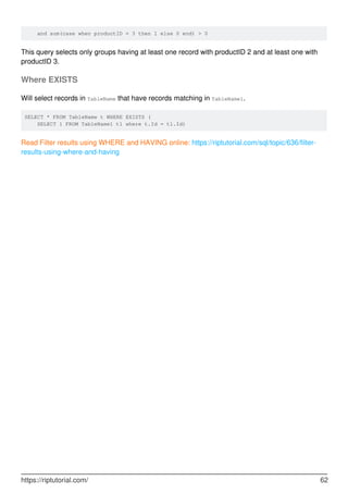 and sum(case when productID = 3 then 1 else 0 end) > 0
This query selects only groups having at least one record with productID 2 and at least one with
productID 3.
Where EXISTS
Will select records in TableName that have records matching in TableName1.
SELECT * FROM TableName t WHERE EXISTS (
SELECT 1 FROM TableName1 t1 where t.Id = t1.Id)
Read Filter results using WHERE and HAVING online: https://riptutorial.com/sql/topic/636/filter-
results-using-where-and-having
https://riptutorial.com/ 62
 