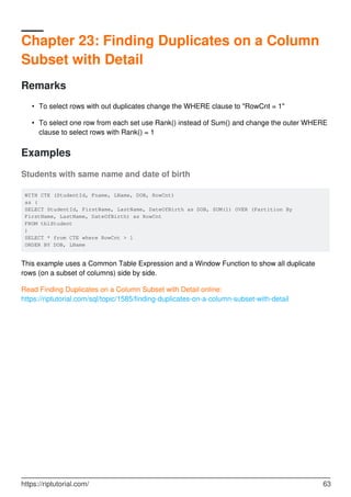 Chapter 23: Finding Duplicates on a Column
Subset with Detail
Remarks
To select rows with out duplicates change the WHERE clause to "RowCnt = 1"•
To select one row from each set use Rank() instead of Sum() and change the outer WHERE
clause to select rows with Rank() = 1
•
Examples
Students with same name and date of birth
WITH CTE (StudentId, Fname, LName, DOB, RowCnt)
as (
SELECT StudentId, FirstName, LastName, DateOfBirth as DOB, SUM(1) OVER (Partition By
FirstName, LastName, DateOfBirth) as RowCnt
FROM tblStudent
)
SELECT * from CTE where RowCnt > 1
ORDER BY DOB, LName
This example uses a Common Table Expression and a Window Function to show all duplicate
rows (on a subset of columns) side by side.
Read Finding Duplicates on a Column Subset with Detail online:
https://riptutorial.com/sql/topic/1585/finding-duplicates-on-a-column-subset-with-detail
https://riptutorial.com/ 63
 
