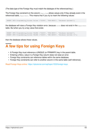 (The data type of the Foreign Key must match the datatype of the referenced key.)
The Foreign Key constraint on the column Dept_Code allows values only if they already exist in the
referenced table, Department. This means that if you try to insert the following values:
INSERT INTO Programming_Courses Values ('CS300', 'FDB-DB001', 'Database Systems');
the database will raise a Foreign Key violation error, because CS300 does not exist in the Department
table. But when you try a key value that exists:
INSERT INTO Programming_Courses VALUES ('CS205', 'FDB-DB001', 'Database Systems');
INSERT INTO Programming_Courses VALUES ('CS205', 'DB2-DB002', 'Database Systems II');
then the database allows these values.
A few tips for using Foreign Keys
A Foreign Key must reference a UNIQUE (or PRIMARY) key in the parent table.•
Entering a NULL value in a Foreign Key column does not raise an error.•
Foreign Key constraints can reference tables within the same database.•
Foreign Key constraints can refer to another column in the same table (self-reference).•
Read Foreign Keys online: https://riptutorial.com/sql/topic/1533/foreign-keys
https://riptutorial.com/ 65
 