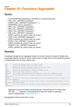Chapter 25: Functions (Aggregate)
Syntax
Function([DISTINCT] expression) -DISTINCT is an optional parameter•
AVG ( [ ALL | DISTINCT ] expression )•
COUNT( { [ALL | DISTINCT ] expression ] | * } )•
GROUPING(<column_expression>)•
MAX ( [ ALL | DISTINCT ] expression )•
MIN ( [ ALL | DISTINCT ] expression )•
SUM ( [ ALL | DISTINCT ] expression )•
VAR ( [ ALL | DISTINCT ] expression )
OVER ( [ partition_by_clause ] order_by_clause )
•
VARP ( [ ALL | DISTINCT ] expression )
OVER ( [ partition_by_clause ] order_by_clause
•
STDEV ( [ ALL | DISTINCT ] expression )
OVER ( [ partition_by_clause ] order_by_clause )
•
STDEVP ( [ ALL | DISTINCT ] expression )
OVER ( [ partition_by_clause ] order_by_clause )
•
Remarks
In database management an aggregate function is a function where the values of multiple rows
are grouped together as input on certain criteria to form a single value of more significant meaning
or measurement such as a set, a bag or a list.
MIN returns the smallest value in a given column
MAX returns the largest value in a given column
SUM returns the sum of the numeric values in a given column
AVG returns the average value of a given column
COUNT returns the total number of values in a given column
COUNT(*) returns the number of rows in a table
GROUPING Is a column or an expression that contains a column in a GROUP BY clause.
STDEV returns the statistical standard deviation of all values in the specified
expression.
STDEVP returns the statistical standard deviation for the population for all values in the
specified expression.
VAR returns the statistical variance of all values in the specified expression. may be
followed by the OVER clause.
VARP returns the statistical variance for the population for all values in the specified
expression.
Aggregate functions are used to compute against a "returned column of numeric data"
from your SELECT statement. They basically summarize the results of a particular
column of selected data. - SQLCourse2.com
All aggregate functions ignore NULL values.
https://riptutorial.com/ 66
 