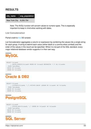 RESULTS
city_name avg_population
New York City 8,250,754
Note: The AVG() function will convert values to numeric types. This is especially
important to keep in mind when working with dates.
List Concatenation
Partial credit to this SO answer.
List Concatenation aggregates a column or expression by combining the values into a single string
for each group. A string to delimit each value (either blank or a comma when omitted) and the
order of the values in the result can be specified. While it is not part of the SQL standard, every
major relational database vendor supports it in their own way.
MySQL
SELECT ColumnA
, GROUP_CONCAT(ColumnB ORDER BY ColumnB SEPARATOR ',') AS ColumnBs
FROM TableName
GROUP BY ColumnA
ORDER BY ColumnA;
Oracle & DB2
SELECT ColumnA
, LISTAGG(ColumnB, ',') WITHIN GROUP (ORDER BY ColumnB) AS ColumnBs
FROM TableName
GROUP BY ColumnA
ORDER BY ColumnA;
PostgreSQL
SELECT ColumnA
, STRING_AGG(ColumnB, ',' ORDER BY ColumnB) AS ColumnBs
FROM TableName
GROUP BY ColumnA
ORDER BY ColumnA;
SQL Server
https://riptutorial.com/ 69
 