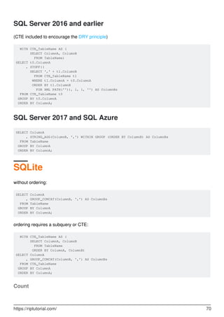 SQL Server 2016 and earlier
(CTE included to encourage the DRY principle)
WITH CTE_TableName AS (
SELECT ColumnA, ColumnB
FROM TableName)
SELECT t0.ColumnA
, STUFF((
SELECT ',' + t1.ColumnB
FROM CTE_TableName t1
WHERE t1.ColumnA = t0.ColumnA
ORDER BY t1.ColumnB
FOR XML PATH('')), 1, 1, '') AS ColumnBs
FROM CTE_TableName t0
GROUP BY t0.ColumnA
ORDER BY ColumnA;
SQL Server 2017 and SQL Azure
SELECT ColumnA
, STRING_AGG(ColumnB, ',') WITHIN GROUP (ORDER BY ColumnB) AS ColumnBs
FROM TableName
GROUP BY ColumnA
ORDER BY ColumnA;
SQLite
without ordering:
SELECT ColumnA
, GROUP_CONCAT(ColumnB, ',') AS ColumnBs
FROM TableName
GROUP BY ColumnA
ORDER BY ColumnA;
ordering requires a subquery or CTE:
WITH CTE_TableName AS (
SELECT ColumnA, ColumnB
FROM TableName
ORDER BY ColumnA, ColumnB)
SELECT ColumnA
, GROUP_CONCAT(ColumnB, ',') AS ColumnBs
FROM CTE_TableName
GROUP BY ColumnA
ORDER BY ColumnA;
Count
https://riptutorial.com/ 70
 