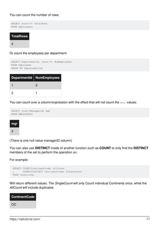 You can count the number of rows:
SELECT count(*) TotalRows
FROM employees;
TotalRows
4
Or count the employees per department:
SELECT DepartmentId, count(*) NumEmployees
FROM employees
GROUP BY DepartmentId;
DepartmentId NumEmployees
1 3
2 1
You can count over a column/expression with the effect that will not count the NULL values:
SELECT count(ManagerId) mgr
FROM EMPLOYEES;
mgr
3
(There is one null value managerID column)
You can also use DISTINCT inside of another function such as COUNT to only find the DISTINCT
members of the set to perform the operation on.
For example:
SELECT COUNT(ContinentCode) AllCount
, COUNT(DISTINCT ContinentCode) SingleCount
FROM Countries;
Will return different values. The SingleCount will only Count individual Continents once, while the
AllCount will include duplicates.
ContinentCode
OC
https://riptutorial.com/ 71
 