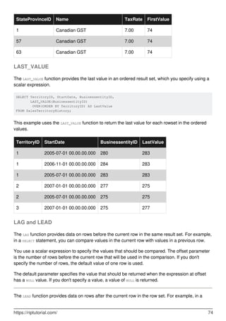 StateProvinceID Name TaxRate FirstValue
1 Canadian GST 7.00 74
57 Canadian GST 7.00 74
63 Canadian GST 7.00 74
LAST_VALUE
The LAST_VALUE function provides the last value in an ordered result set, which you specify using a
scalar expression.
SELECT TerritoryID, StartDate, BusinessentityID,
       LAST_VALUE(BusinessentityID) 
        OVER(ORDER BY TerritoryID) AS LastValue
FROM SalesTerritoryHistory;
This example uses the LAST_VALUE function to return the last value for each rowset in the ordered
values.
TerritoryID StartDate BusinessentityID LastValue
1 2005-07-01 00.00.00.000 280 283
1 2006-11-01 00.00.00.000 284 283
1 2005-07-01 00.00.00.000 283 283
2 2007-01-01 00.00.00.000 277 275
2 2005-07-01 00.00.00.000 275 275
3 2007-01-01 00.00.00.000 275 277
LAG and LEAD
The LAG function provides data on rows before the current row in the same result set. For example,
in a SELECT statement, you can compare values in the current row with values in a previous row.
You use a scalar expression to specify the values that should be compared. The offset parameter
is the number of rows before the current row that will be used in the comparison. If you don't
specify the number of rows, the default value of one row is used.
The default parameter specifies the value that should be returned when the expression at offset
has a NULL value. If you don't specify a value, a value of NULL is returned.
The LEAD function provides data on rows after the current row in the row set. For example, in a
https://riptutorial.com/ 74
 