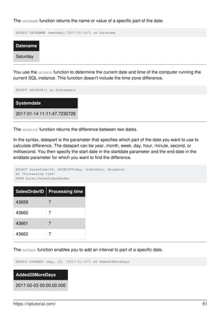 The DATENAME function returns the name or value of a specific part of the date.
SELECT DATENAME (weekday,'2017-01-14') as Datename
Datename
Saturday
You use the GETDATE function to determine the current date and time of the computer running the
current SQL instance. This function doesn't include the time zone difference.
SELECT GETDATE() as Systemdate
Systemdate
2017-01-14 11:11:47.7230728
The DATEDIFF function returns the difference between two dates.
In the syntax, datepart is the parameter that specifies which part of the date you want to use to
calculate difference. The datepart can be year, month, week, day, hour, minute, second, or
millisecond. You then specify the start date in the startdate parameter and the end date in the
enddate parameter for which you want to find the difference.
SELECT SalesOrderID, DATEDIFF(day, OrderDate, ShipDate)
AS 'Processing time'
FROM Sales.SalesOrderHeader
SalesOrderID Processing time
43659 7
43660 7
43661 7
43662 7
The DATEADD function enables you to add an interval to part of a specific date.
SELECT DATEADD (day, 20, '2017-01-14') AS Added20MoreDays
Added20MoreDays
2017-02-03 00:00:00.000
https://riptutorial.com/ 81
 