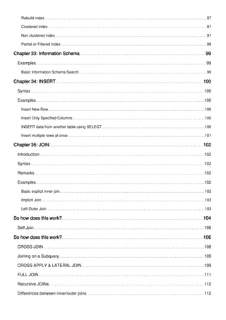 Rebuild index 97
Clustered index 97
Non clustered index 97
Partial or Filtered Index 98
Chapter 33: Information Schema 99
Examples 99
Basic Information Schema Search 99
Chapter 34: INSERT 100
Syntax 100
Examples 100
Insert New Row 100
Insert Only Specified Columns 100
INSERT data from another table using SELECT 100
Insert multiple rows at once 101
Chapter 35: JOIN 102
Introduction 102
Syntax 102
Remarks 102
Examples 102
Basic explicit inner join 102
Implicit Join 103
Left Outer Join 103
So how does this work? 104
Self Join 106
So how does this work? 106
CROSS JOIN 108
Joining on a Subquery 109
CROSS APPLY & LATERAL JOIN 109
FULL JOIN 111
Recursive JOINs 112
Differences between inner/outer joins 112
 