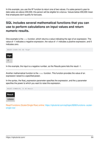 In this example, you use the IIF function to return one of two values. If a sales person's year-to-
date sales are above 200,000, this person will be eligible for a bonus. Values below 200,000 mean
that employees don't qualify for bonuses.
SQL includes several mathematical functions that you can
use to perform calculations on input values and return
numeric results.
One example is the SIGN function, which returns a value indicating the sign of an expression. The
value of -1 indicates a negative expression, the value of +1 indicates a positive expression, and 0
indicates zero.
SELECT SIGN(-20) AS 'Sign'
Sign
-1
In the example, the input is a negative number, so the Results pane lists the result -1.
Another mathematical function is the POWER function. This function provides the value of an
expression raised to a specified power.
In the syntax, the float_expression parameter specifies the expression, and the y parameter
specifies the power to which you want to raise the expression.
SELECT POWER(50, 3) AS Result
Result
125000
Read Functions (Scalar/Single Row) online: https://riptutorial.com/sql/topic/6898/functions--scalar-
single-row-
https://riptutorial.com/ 84
 