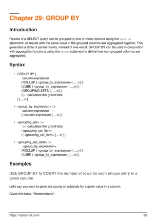 Chapter 29: GROUP BY
Introduction
Results of a SELECT query can be grouped by one or more columns using the GROUP BY
statement: all results with the same value in the grouped columns are aggregated together. This
generates a table of partial results, instead of one result. GROUP BY can be used in conjunction
with aggregation functions using the HAVING statement to define how non-grouped columns are
aggregated.
Syntax
GROUP BY {
column-expression
| ROLLUP ( <group_by_expression> [ ,...n ] )
| CUBE ( <group_by_expression> [ ,...n ] )
| GROUPING SETS ( [ ,...n ] )
| () --calculates the grand total
} [ ,...n ]
•
<group_by_expression> ::=
column-expression
| ( column-expression [ ,...n ] )
•
<grouping_set> ::=
() --calculates the grand total
| <grouping_set_item>
| ( <grouping_set_item> [ ,...n ] )
•
<grouping_set_item> ::=
<group_by_expression>
| ROLLUP ( <group_by_expression> [ ,...n ] )
| CUBE ( <group_by_expression> [ ,...n ] )
•
Examples
USE GROUP BY to COUNT the number of rows for each unique entry in a
given column
Let's say you want to generate counts or subtotals for a given value in a column.
Given this table, "Westerosians":
https://riptutorial.com/ 86
 