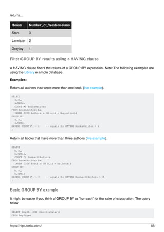 returns...
House Number_of_Westerosians
Stark 3
Lannister 2
Greyjoy 1
Filter GROUP BY results using a HAVING clause
A HAVING clause filters the results of a GROUP BY expression. Note: The following examples are
using the Library example database.
Examples:
Return all authors that wrote more than one book (live example).
SELECT
a.Id,
a.Name,
COUNT(*) BooksWritten
FROM BooksAuthors ba
INNER JOIN Authors a ON a.id = ba.authorid
GROUP BY
a.Id,
a.Name
HAVING COUNT(*) > 1 -- equals to HAVING BooksWritten > 1
;
Return all books that have more than three authors (live example).
SELECT
b.Id,
b.Title,
COUNT(*) NumberOfAuthors
FROM BooksAuthors ba
INNER JOIN Books b ON b.id = ba.bookid
GROUP BY
b.Id,
b.Title
HAVING COUNT(*) > 3 -- equals to HAVING NumberOfAuthors > 3
;
Basic GROUP BY example
It might be easier if you think of GROUP BY as "for each" for the sake of explanation. The query
below:
SELECT EmpID, SUM (MonthlySalary)
FROM Employee
https://riptutorial.com/ 88
 