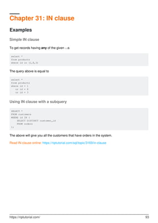 Chapter 31: IN clause
Examples
Simple IN clause
To get records having any of the given ids
select *
from products
where id in (1,8,3)
The query above is equal to
select *
from products
where id = 1
or id = 8
or id = 3
Using IN clause with a subquery
SELECT *
FROM customers
WHERE id IN (
SELECT DISTINCT customer_id
FROM orders
);
The above will give you all the customers that have orders in the system.
Read IN clause online: https://riptutorial.com/sql/topic/3169/in-clause
https://riptutorial.com/ 93
 
