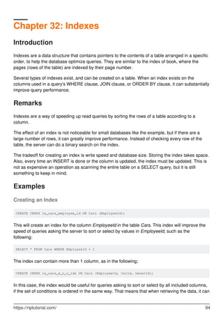 Chapter 32: Indexes
Introduction
Indexes are a data structure that contains pointers to the contents of a table arranged in a specific
order, to help the database optimize queries. They are similar to the index of book, where the
pages (rows of the table) are indexed by their page number.
Several types of indexes exist, and can be created on a table. When an index exists on the
columns used in a query's WHERE clause, JOIN clause, or ORDER BY clause, it can substantially
improve query performance.
Remarks
Indexes are a way of speeding up read queries by sorting the rows of a table according to a
column.
The effect of an index is not noticeable for small databases like the example, but if there are a
large number of rows, it can greatly improve performance. Instead of checking every row of the
table, the server can do a binary search on the index.
The tradeoff for creating an index is write speed and database size. Storing the index takes space.
Also, every time an INSERT is done or the column is updated, the index must be updated. This is
not as expensive an operation as scanning the entire table on a SELECT query, but it is still
something to keep in mind.
Examples
Creating an Index
CREATE INDEX ix_cars_employee_id ON Cars (EmployeeId);
This will create an index for the column EmployeeId in the table Cars. This index will improve the
speed of queries asking the server to sort or select by values in EmployeeId, such as the
following:
SELECT * FROM Cars WHERE EmployeeId = 1
The index can contain more than 1 column, as in the following;
CREATE INDEX ix_cars_e_c_o_ids ON Cars (EmployeeId, CarId, OwnerId);
In this case, the index would be useful for queries asking to sort or select by all included columns,
if the set of conditions is ordered in the same way. That means that when retrieving the data, it can
https://riptutorial.com/ 94
 