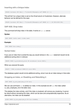 Inserting with a Unique Index
UPDATE Customers SET Email = "richard0123@example.com" WHERE id = 1;
This will fail if an unique index is set on the Email column of Customers. However, alternate
behavior can be defined for this case:
UPDATE Customers SET Email = "richard0123@example.com" WHERE id = 1 ON DUPLICATE KEY;
SAP ASE: Drop index
This command will drop index in the table. It works on SAP ASE server.
Syntax:
DROP INDEX [table name].[index name]
Example:
DROP INDEX Cars.index_1
Sorted Index
If you use an index that is sorted the way you would retrieve it, the SELECT statement would not do
additional sorting when in retrieval.
CREATE INDEX ix_scoreboard_score ON scoreboard (score DESC);
When you execute the query
SELECT * FROM scoreboard ORDER BY score DESC;
The database system would not do additional sorting, since it can do an index-lookup in that order.
Dropping an Index, or Disabling and Rebuilding it
DROP INDEX ix_cars_employee_id ON Cars;
We can use command DROP to delete our index. In this example we will DROP the index called
ix_cars_employee_id on the table Cars.
This deletes the index entirely, and if the index is clustered, will remove any clustering. It cannot
be rebuilt without recreating the index, which can be slow and computationally expensive. As an
alternative, the index can be disabled:
ALTER INDEX ix_cars_employee_id ON Cars DISABLE;
https://riptutorial.com/ 96
 