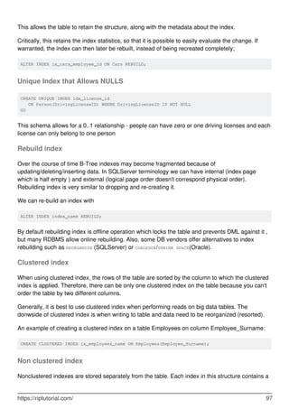 This allows the table to retain the structure, along with the metadata about the index.
Critically, this retains the index statistics, so that it is possible to easily evaluate the change. If
warranted, the index can then later be rebuilt, instead of being recreated completely;
ALTER INDEX ix_cars_employee_id ON Cars REBUILD;
Unique Index that Allows NULLS
CREATE UNIQUE INDEX idx_license_id
ON Person(DrivingLicenseID) WHERE DrivingLicenseID IS NOT NULL
GO
This schema allows for a 0..1 relationship - people can have zero or one driving licenses and each
license can only belong to one person
Rebuild index
Over the course of time B-Tree indexes may become fragmented because of
updating/deleting/inserting data. In SQLServer terminology we can have internal (index page
which is half empty ) and external (logical page order doesn't correspond physical order).
Rebuilding index is very similar to dropping and re-creating it.
We can re-build an index with
ALTER INDEX index_name REBUILD;
By default rebuilding index is offline operation which locks the table and prevents DML against it ,
but many RDBMS allow online rebuilding. Also, some DB vendors offer alternatives to index
rebuilding such as REORGANIZE (SQLServer) or COALESCE/SHRINK SPACE(Oracle).
Clustered index
When using clustered index, the rows of the table are sorted by the column to which the clustered
index is applied. Therefore, there can be only one clustered index on the table because you can't
order the table by two different columns.
Generally, it is best to use clustered index when performing reads on big data tables. The
donwside of clustered index is when writing to table and data need to be reorganized (resorted).
An example of creating a clustered index on a table Employees on column Employee_Surname:
CREATE CLUSTERED INDEX ix_employees_name ON Employees(Employee_Surname);
Non clustered index
Nonclustered indexes are stored separately from the table. Each index in this structure contains a
https://riptutorial.com/ 97
 